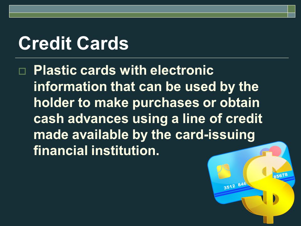 Credit Cards  Plastic cards with electronic information that can be used by the holder to make purchases or obtain cash advances using a line of credit made available by the card-issuing financial institution.