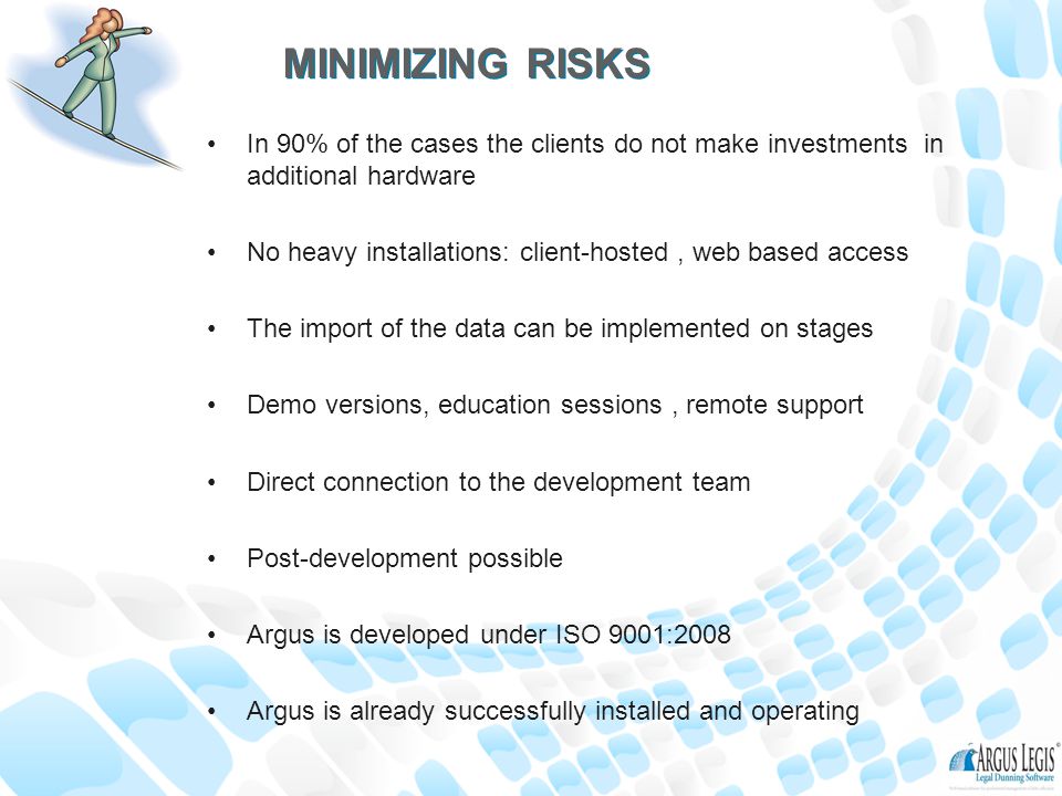 MINIMIZING RISKS In 90% of the cases the clients do not make investments in additional hardware No heavy installations: client-hosted, web based access The import of the data can be implemented on stages Demo versions, education sessions, remote support Direct connection to the development team Post-development possible Argus is developed under ISO 9001:2008 Argus is already successfully installed and operating