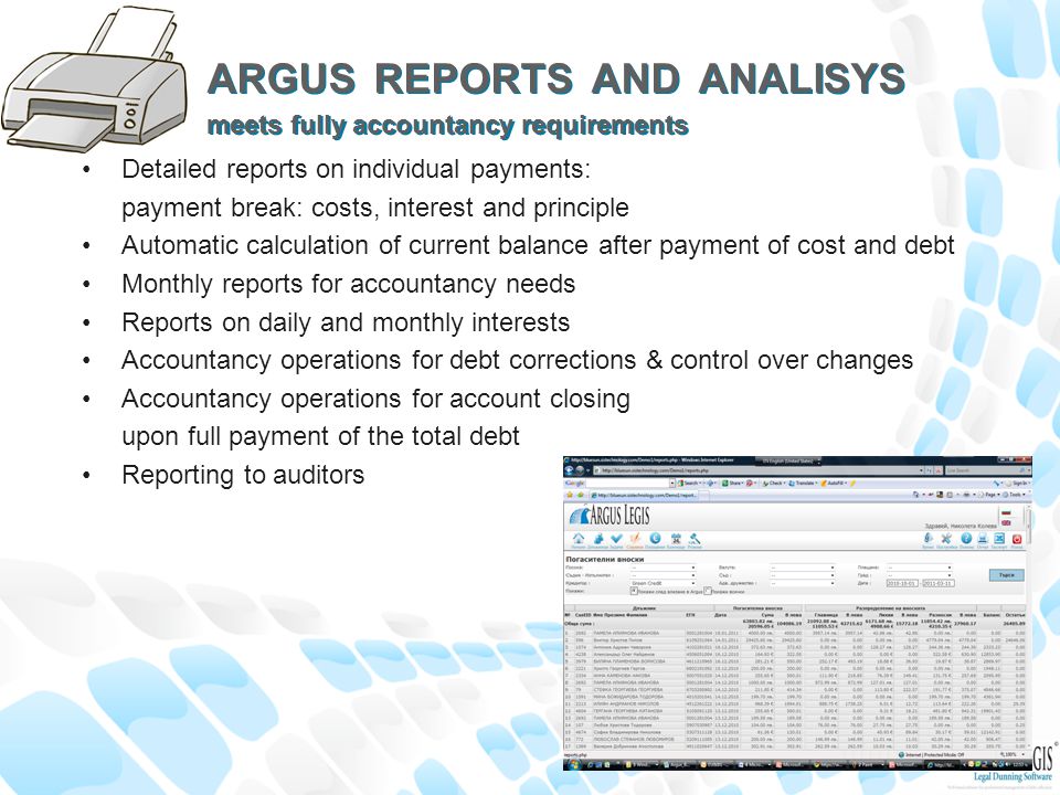 ARGUS REPORTS AND ANALISYS meets fully accountancy requirements Detailed reports on individual payments: payment break: costs, interest and principle Automatic calculation of current balance after payment of cost and debt Monthly reports for accountancy needs Reports on daily and monthly interests Accountancy operations for debt corrections & control over changes Accountancy operations for account closing upon full payment of the total debt Reporting to auditors