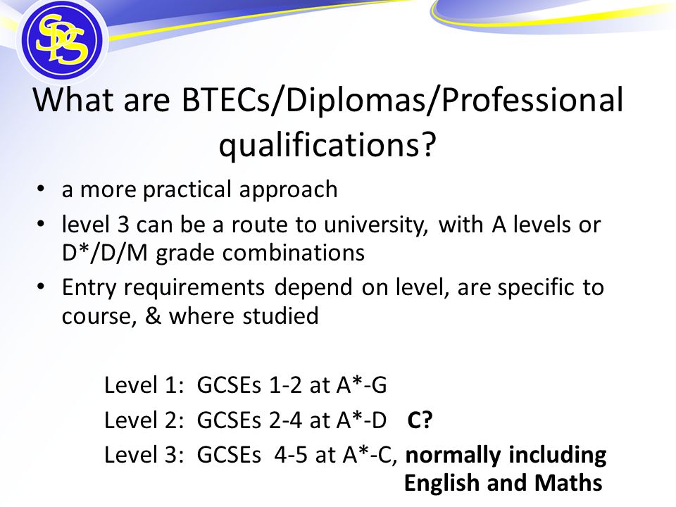 a more practical approach level 3 can be a route to university, with A levels or D*/D/M grade combinations Entry requirements depend on level, are specific to course, & where studied Level 1: GCSEs 1-2 at A*-G Level 2: GCSEs 2-4 at A*-D C.