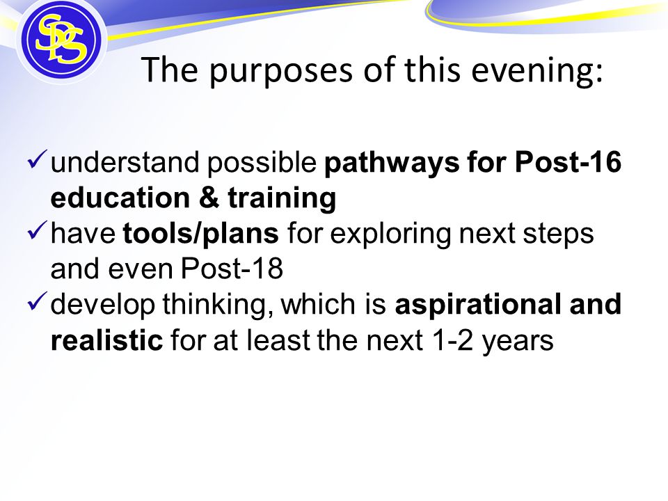 understand possible pathways for Post-16 education & training have tools/plans for exploring next steps and even Post-18 develop thinking, which is aspirational and realistic for at least the next 1-2 years The purposes of this evening: