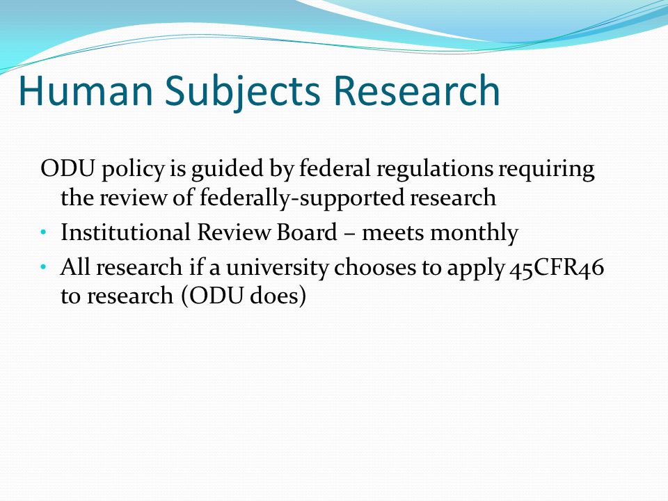 Human Subjects Research ODU policy is guided by federal regulations requiring the review of federally-supported research Institutional Review Board – meets monthly All research if a university chooses to apply 45CFR46 to research (ODU does)