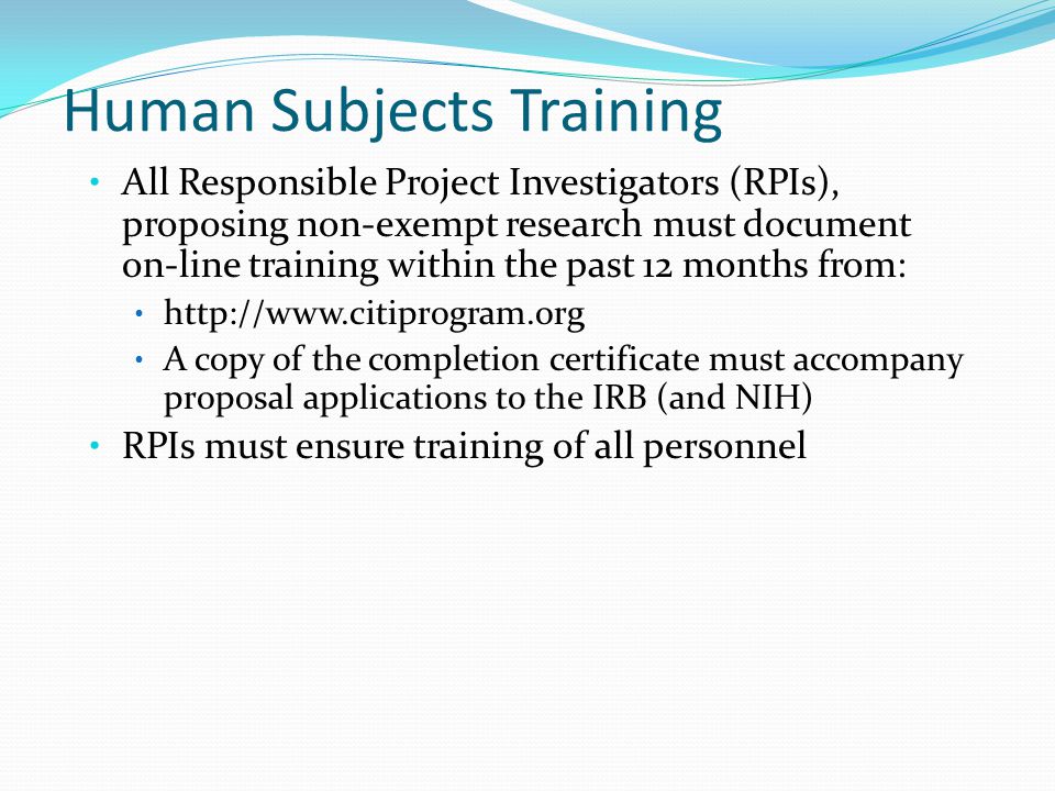 Human Subjects Training All Responsible Project Investigators (RPIs), proposing non-exempt research must document on-line training within the past 12 months from:   A copy of the completion certificate must accompany proposal applications to the IRB (and NIH) RPIs must ensure training of all personnel