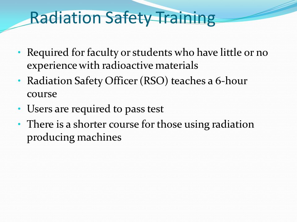 Radiation Safety Training Required for faculty or students who have little or no experience with radioactive materials Radiation Safety Officer (RSO) teaches a 6-hour course Users are required to pass test There is a shorter course for those using radiation producing machines