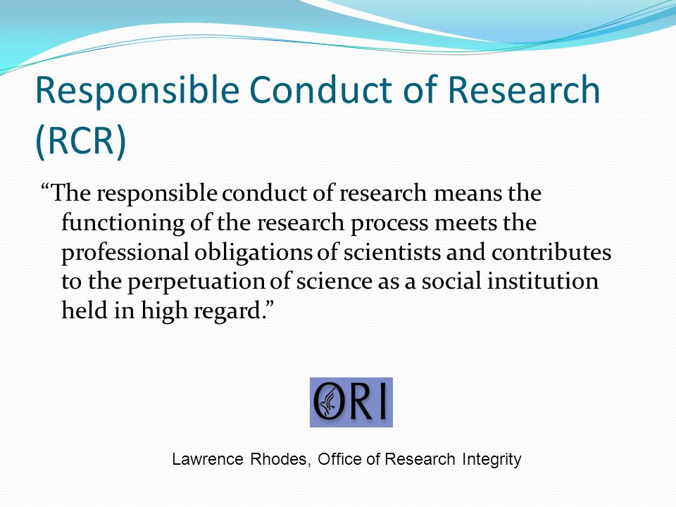 Responsible Conduct of Research (RCR) The responsible conduct of research means the functioning of the research process meets the professional obligations of scientists and contributes to the perpetuation of science as a social institution held in high regard. Lawrence Rhodes, Office of Research Integrity