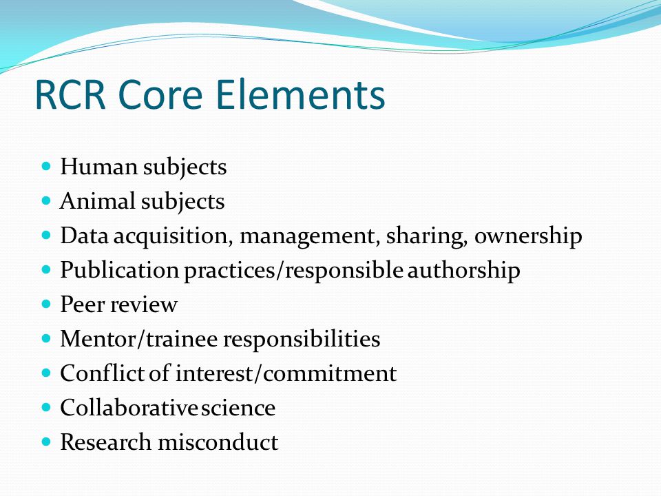 RCR Core Elements Human subjects Animal subjects Data acquisition, management, sharing, ownership Publication practices/responsible authorship Peer review Mentor/trainee responsibilities Conflict of interest/commitment Collaborative science Research misconduct
