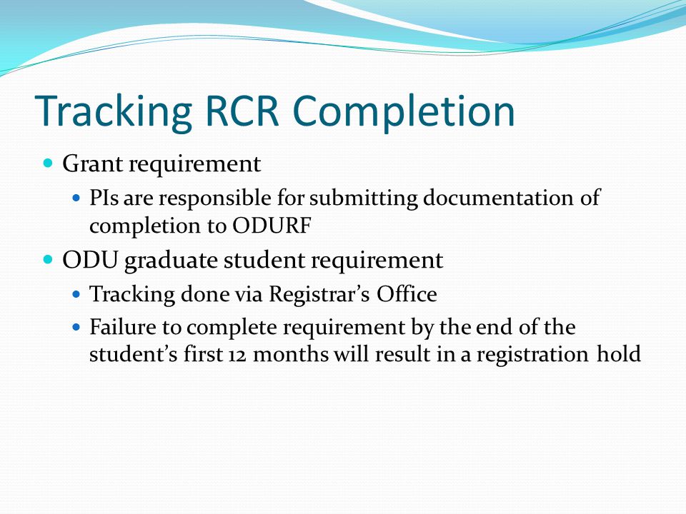 Tracking RCR Completion Grant requirement PIs are responsible for submitting documentation of completion to ODURF ODU graduate student requirement Tracking done via Registrar’s Office Failure to complete requirement by the end of the student’s first 12 months will result in a registration hold