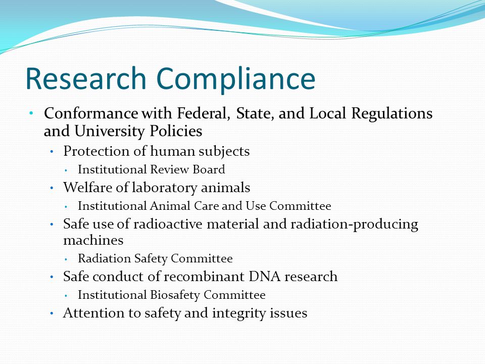 Research Compliance Conformance with Federal, State, and Local Regulations and University Policies Protection of human subjects Institutional Review Board Welfare of laboratory animals Institutional Animal Care and Use Committee Safe use of radioactive material and radiation-producing machines Radiation Safety Committee Safe conduct of recombinant DNA research Institutional Biosafety Committee Attention to safety and integrity issues