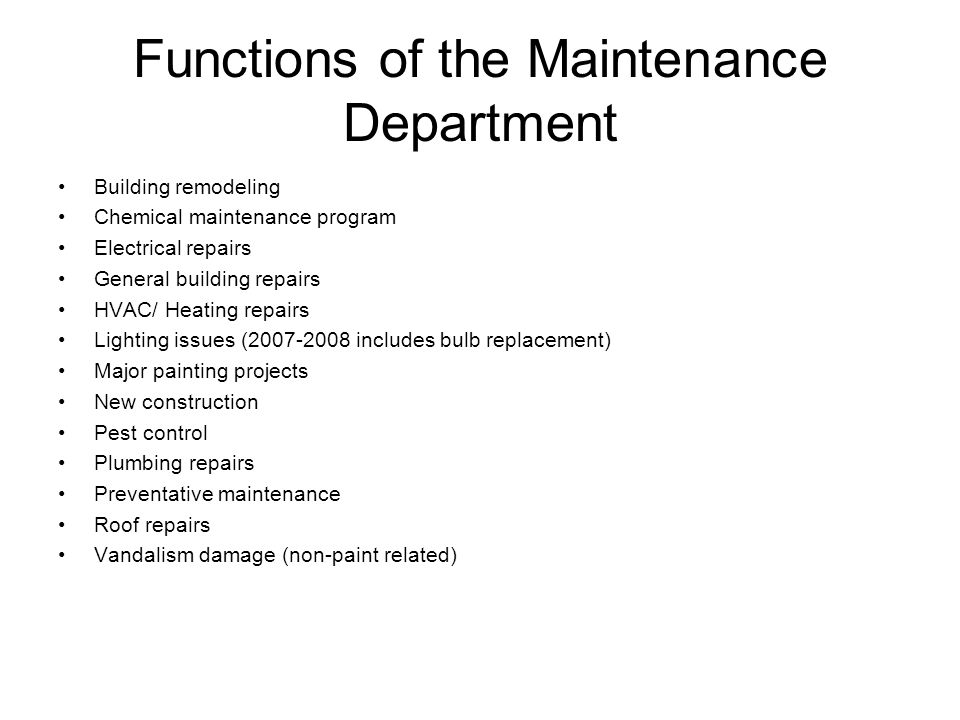 Functions of the Maintenance Department Building remodeling Chemical maintenance program Electrical repairs General building repairs HVAC/ Heating repairs Lighting issues ( includes bulb replacement) Major painting projects New construction Pest control Plumbing repairs Preventative maintenance Roof repairs Vandalism damage (non-paint related)
