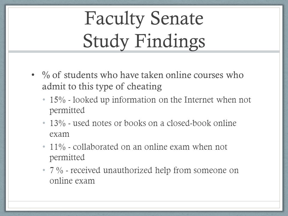 Faculty Senate Study Findings % of students who have taken online courses who admit to this type of cheating 15% - looked up information on the Internet when not permitted 13% - used notes or books on a closed-book online exam 11% - collaborated on an online exam when not permitted 7 % - received unauthorized help from someone on online exam