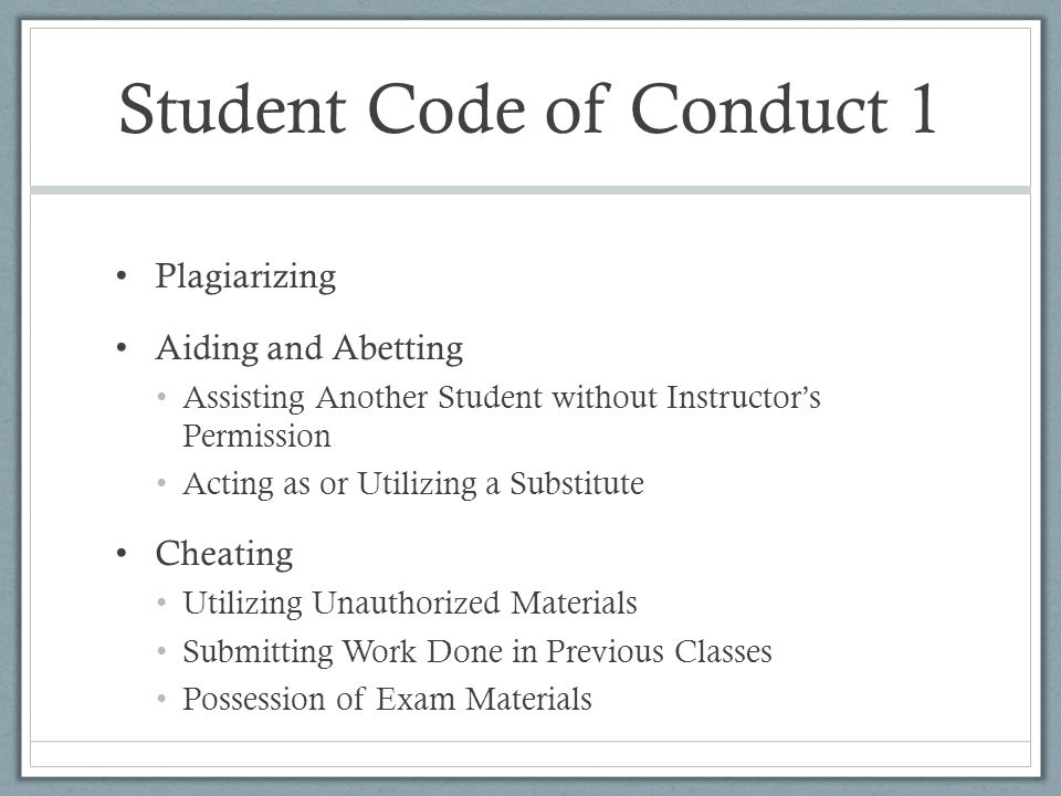 Student Code of Conduct 1 Plagiarizing Aiding and Abetting Assisting Another Student without Instructor’s Permission Acting as or Utilizing a Substitute Cheating Utilizing Unauthorized Materials Submitting Work Done in Previous Classes Possession of Exam Materials