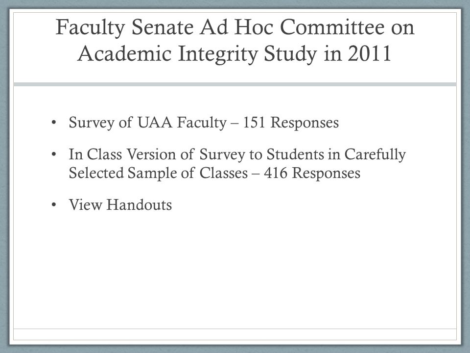 Faculty Senate Ad Hoc Committee on Academic Integrity Study in 2011 Survey of UAA Faculty – 151 Responses In Class Version of Survey to Students in Carefully Selected Sample of Classes – 416 Responses View Handouts
