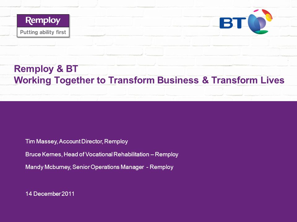 Remploy & BT Working Together to Transform Business & Transform Lives Tim Massey, Account Director, Remploy Bruce Kernes, Head of Vocational Rehabilitation – Remploy Mandy Mcburney, Senior Operations Manager - Remploy 14 December 2011