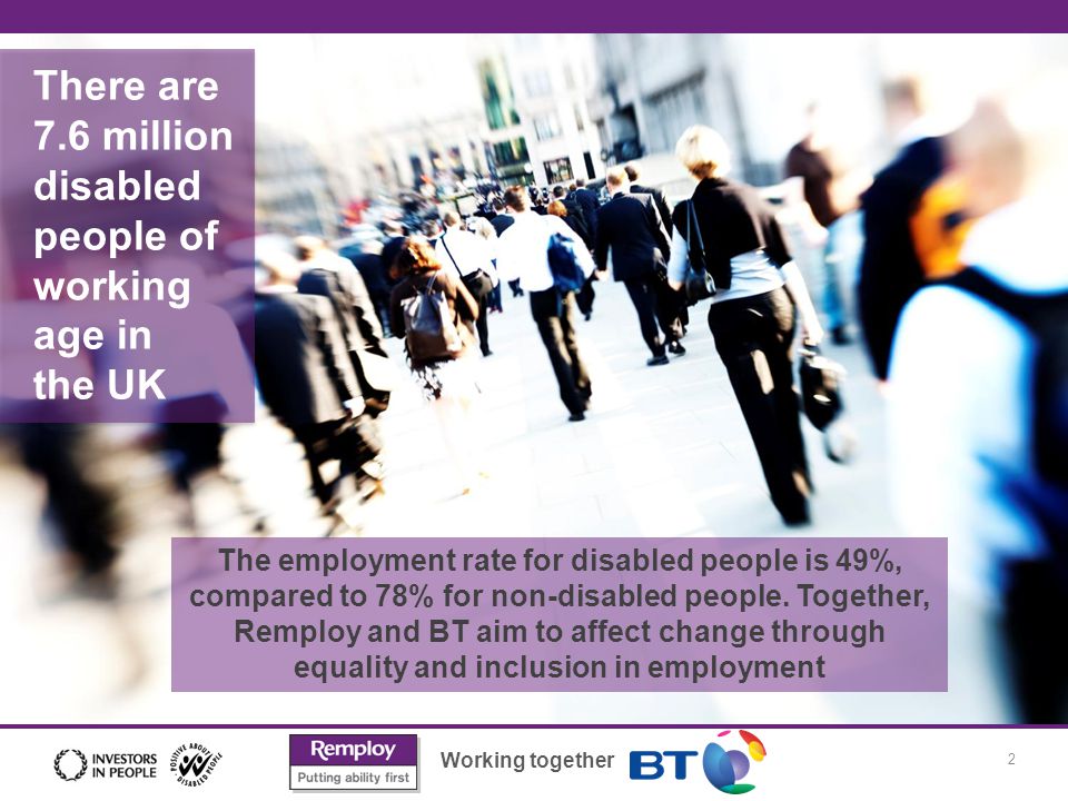 Working together 2 Founding principles There are 7.6 million disabled people of working age in the UK The employment rate for disabled people is 49%, compared to 78% for non-disabled people.