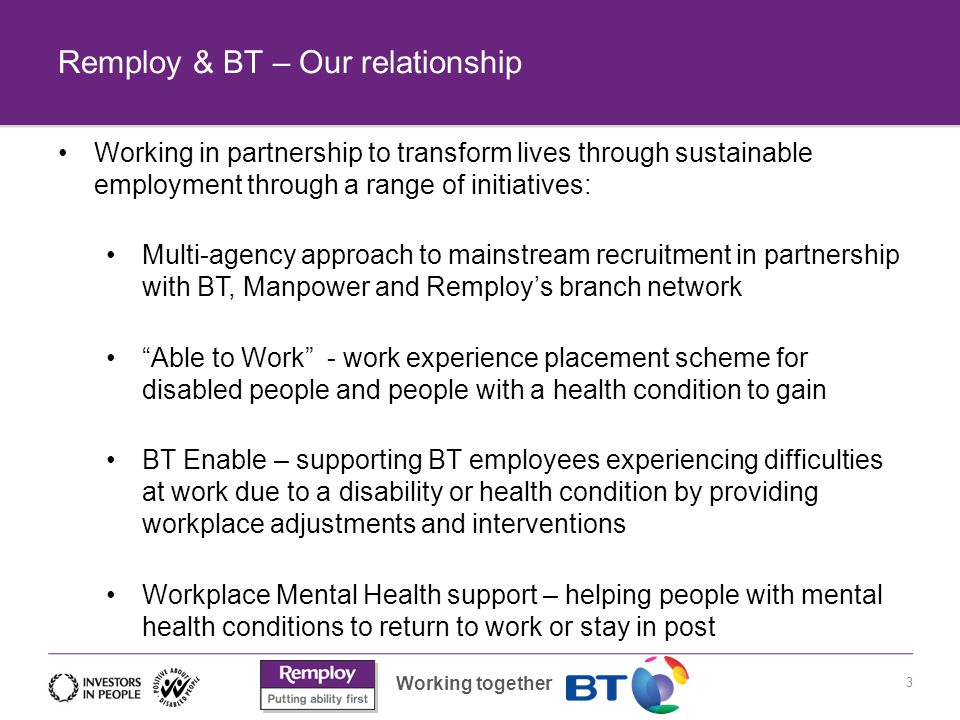 Working together Remploy & BT – Our relationship 3 Working in partnership to transform lives through sustainable employment through a range of initiatives: Multi-agency approach to mainstream recruitment in partnership with BT, Manpower and Remploy’s branch network Able to Work - work experience placement scheme for disabled people and people with a health condition to gain BT Enable – supporting BT employees experiencing difficulties at work due to a disability or health condition by providing workplace adjustments and interventions Workplace Mental Health support – helping people with mental health conditions to return to work or stay in post