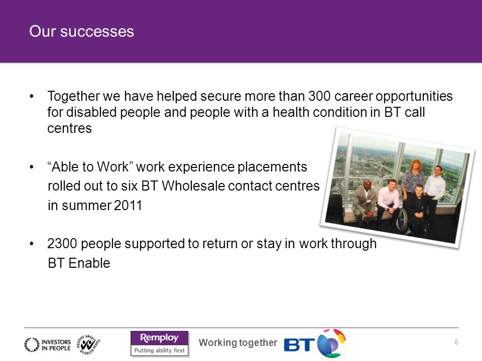Working together Our successes 6 Together we have helped secure more than 300 career opportunities for disabled people and people with a health condition in BT call centres Able to Work work experience placements rolled out to six BT Wholesale contact centres in summer people supported to return or stay in work through BT Enable
