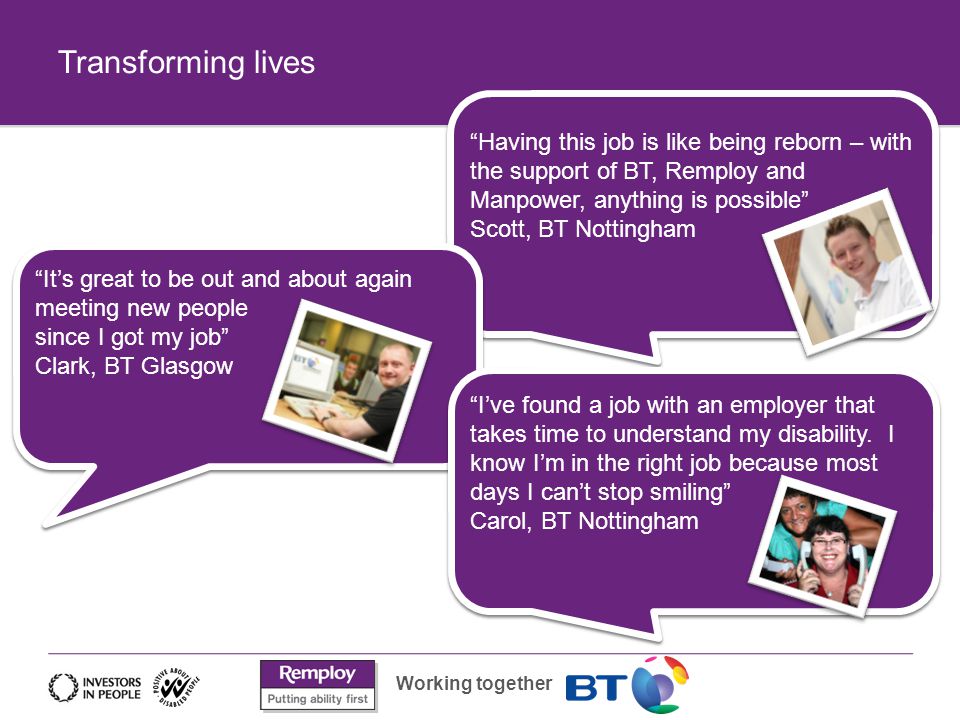 Working together Transforming lives Having this job is like being reborn – with the support of BT, Remploy and Manpower, anything is possible Scott, BT Nottingham It’s great to be out and about again meeting new people since I got my job Clark, BT Glasgow I’ve found a job with an employer that takes time to understand my disability.