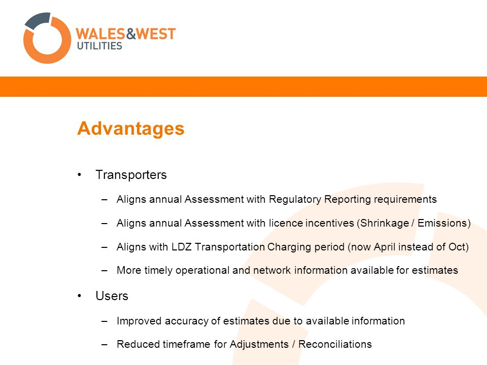 Advantages Transporters –Aligns annual Assessment with Regulatory Reporting requirements –Aligns annual Assessment with licence incentives (Shrinkage / Emissions) –Aligns with LDZ Transportation Charging period (now April instead of Oct) –More timely operational and network information available for estimates Users –Improved accuracy of estimates due to available information –Reduced timeframe for Adjustments / Reconciliations