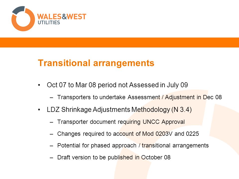Transitional arrangements Oct 07 to Mar 08 period not Assessed in July 09 –Transporters to undertake Assessment / Adjustment in Dec 08 LDZ Shrinkage Adjustments Methodology (N 3.4) –Transporter document requiring UNCC Approval –Changes required to account of Mod 0203V and 0225 –Potential for phased approach / transitional arrangements –Draft version to be published in October 08