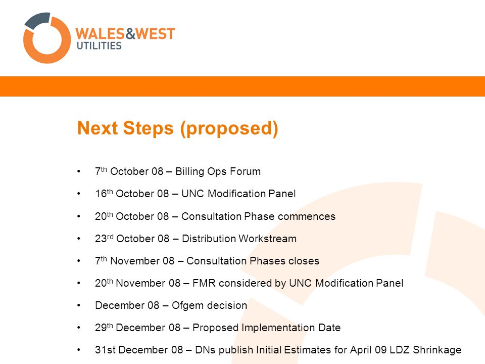 Next Steps (proposed) 7 th October 08 – Billing Ops Forum 16 th October 08 – UNC Modification Panel 20 th October 08 – Consultation Phase commences 23 rd October 08 – Distribution Workstream 7 th November 08 – Consultation Phases closes 20 th November 08 – FMR considered by UNC Modification Panel December 08 – Ofgem decision 29 th December 08 – Proposed Implementation Date 31st December 08 – DNs publish Initial Estimates for April 09 LDZ Shrinkage