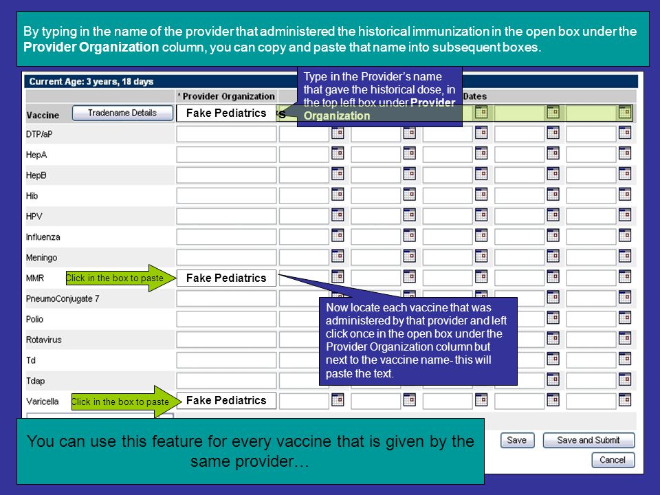 SHORTCUTS: If there is more than one historical dose of vaccine that was given by the same provider’s office Type in the Provider’s name that gave the historical dose, in the top left box under Provider Organization You can use this feature for every vaccine that is given by the same provider… Shortcut Rows Fake Pediatrics Fake Pediatrics Click in the box to paste Now locate each vaccine that was administered by that provider and left click once in the open box under the Provider Organization column but next to the vaccine name- this will paste the text.