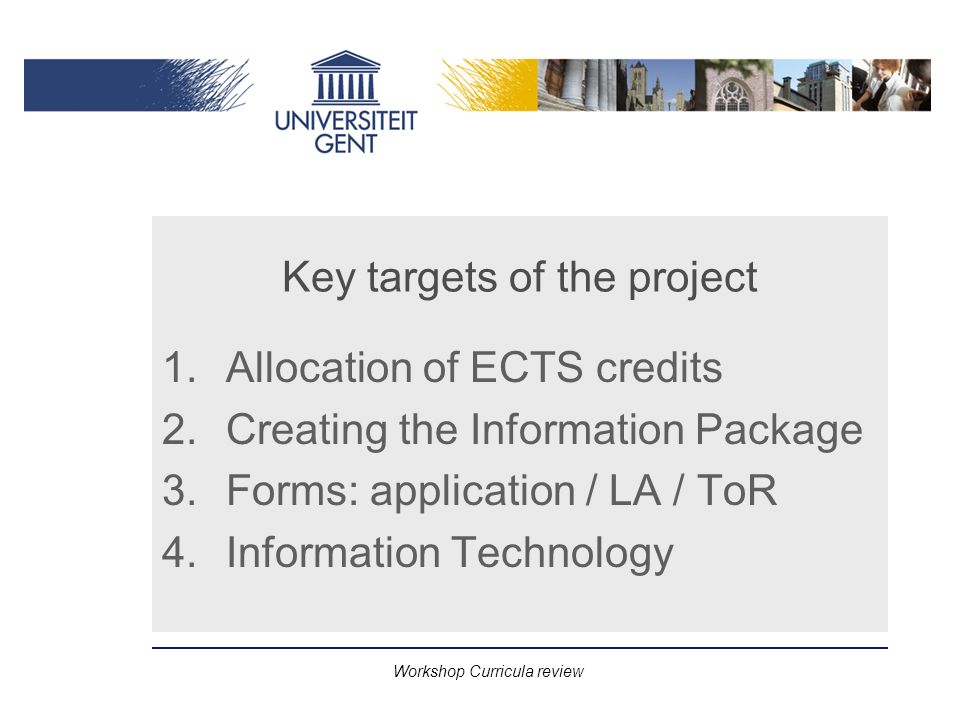 Workshop Curricula review Key targets of the project 1.Allocation of ECTS credits 2.Creating the Information Package 3.Forms: application / LA / ToR 4.Information Technology