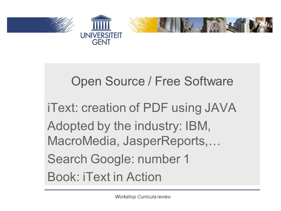 Workshop Curricula review Open Source / Free Software iText: creation of PDF using JAVA Adopted by the industry: IBM, MacroMedia, JasperReports,… Search Google: number 1 Book: iText in Action