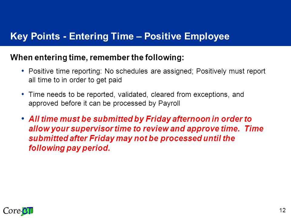 12 Key Points - Entering Time – Positive Employee When entering time, remember the following: Positive time reporting: No schedules are assigned; Positively must report all time to in order to get paid Time needs to be reported, validated, cleared from exceptions, and approved before it can be processed by Payroll All time must be submitted by Friday afternoon in order to allow your supervisor time to review and approve time.
