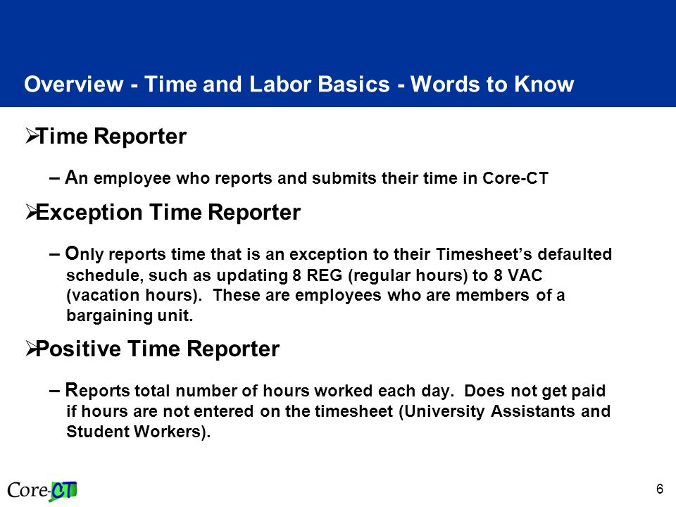 6 Overview - Time and Labor Basics - Words to Know  Time Reporter – A n employee who reports and submits their time in Core-CT  Exception Time Reporter – O nly reports time that is an exception to their Timesheet’s defaulted schedule, such as updating 8 REG (regular hours) to 8 VAC (vacation hours).