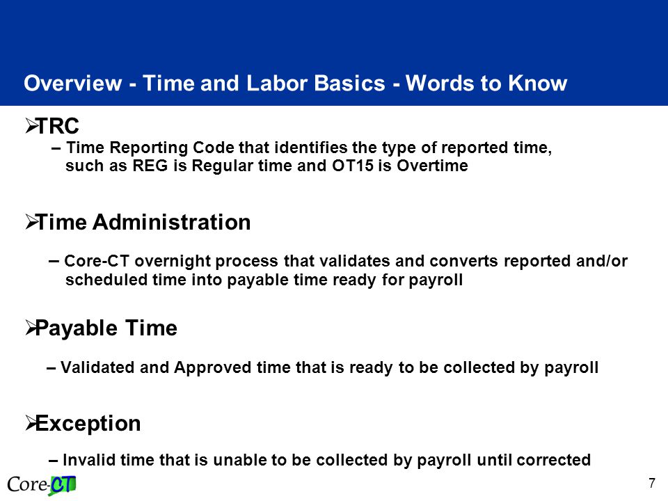 7 Overview - Time and Labor Basics - Words to Know  TRC – Time Reporting Code that identifies the type of reported time, such as REG is Regular time and OT15 is Overtime  Time Administration – Core-CT overnight process that validates and converts reported and/or scheduled time into payable time ready for payroll  Payable Time – Validated and Approved time that is ready to be collected by payroll  Exception – Invalid time that is unable to be collected by payroll until corrected