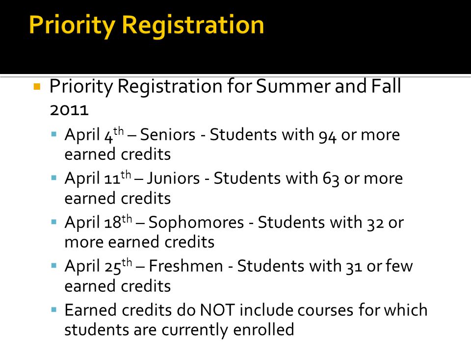  Priority Registration for Summer and Fall 2011  April 4 th – Seniors - Students with 94 or more earned credits  April 11 th – Juniors - Students with 63 or more earned credits  April 18 th – Sophomores - Students with 32 or more earned credits  April 25 th – Freshmen - Students with 31 or few earned credits  Earned credits do NOT include courses for which students are currently enrolled