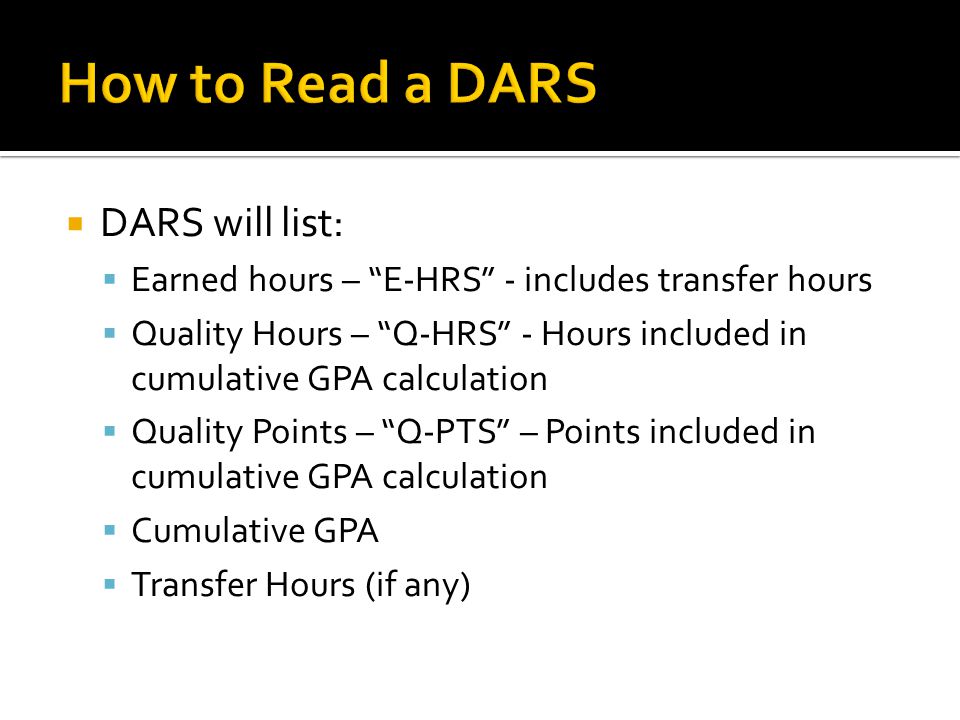 DARS will list:  Earned hours – E-HRS - includes transfer hours  Quality Hours – Q-HRS - Hours included in cumulative GPA calculation  Quality Points – Q-PTS – Points included in cumulative GPA calculation  Cumulative GPA  Transfer Hours (if any)