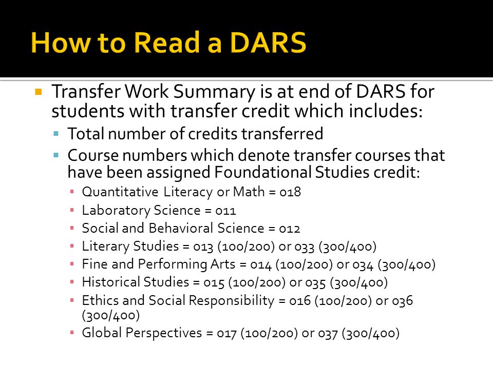  Transfer Work Summary is at end of DARS for students with transfer credit which includes:  Total number of credits transferred  Course numbers which denote transfer courses that have been assigned Foundational Studies credit: ▪ Quantitative Literacy or Math = 018 ▪ Laboratory Science = 011 ▪ Social and Behavioral Science = 012 ▪ Literary Studies = 013 (100/200) or 033 (300/400) ▪ Fine and Performing Arts = 014 (100/200) or 034 (300/400) ▪ Historical Studies = 015 (100/200) or 035 (300/400) ▪ Ethics and Social Responsibility = 016 (100/200) or 036 (300/400) ▪ Global Perspectives = 017 (100/200) or 037 (300/400)