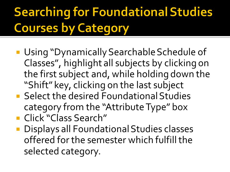  Using Dynamically Searchable Schedule of Classes , highlight all subjects by clicking on the first subject and, while holding down the Shift key, clicking on the last subject  Select the desired Foundational Studies category from the Attribute Type box  Click Class Search  Displays all Foundational Studies classes offered for the semester which fulfill the selected category.