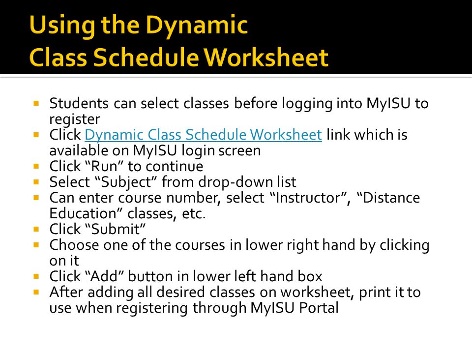  Students can select classes before logging into MyISU to register  Click Dynamic Class Schedule Worksheet link which is available on MyISU login screenDynamic Class Schedule Worksheet  Click Run to continue  Select Subject from drop-down list  Can enter course number, select Instructor , Distance Education classes, etc.