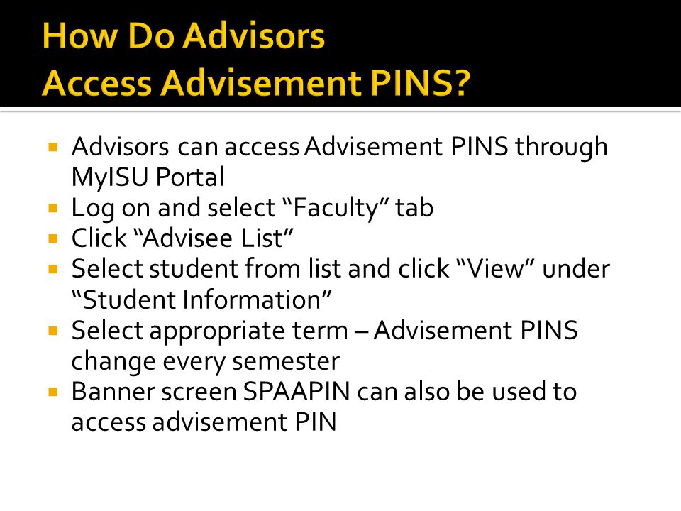  Advisors can access Advisement PINS through MyISU Portal  Log on and select Faculty tab  Click Advisee List  Select student from list and click View under Student Information  Select appropriate term – Advisement PINS change every semester  Banner screen SPAAPIN can also be used to access advisement PIN