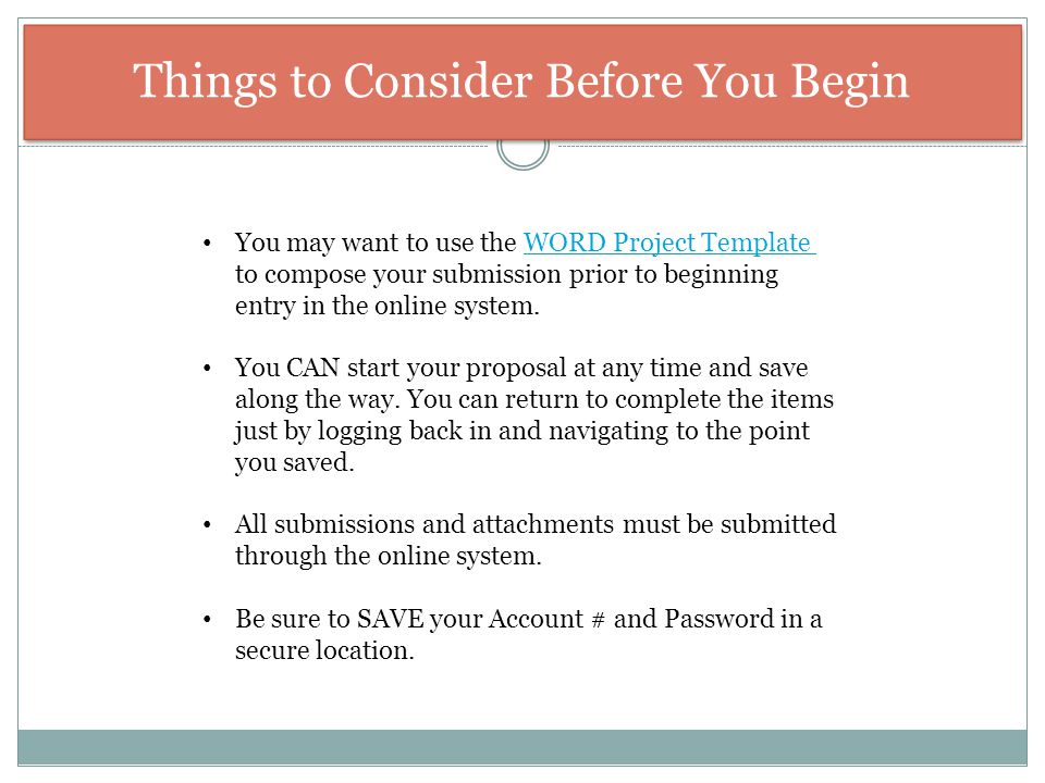 Things to Consider Before You Begin You may want to use the WORD Project Template to compose your submission prior to beginning entry in the online system.WORD Project Template You CAN start your proposal at any time and save along the way.