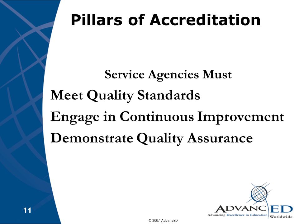 © 2007 AdvancED 11 Pillars of Accreditation Service Agencies Must Meet Quality Standards Engage in Continuous Improvement Demonstrate Quality Assurance