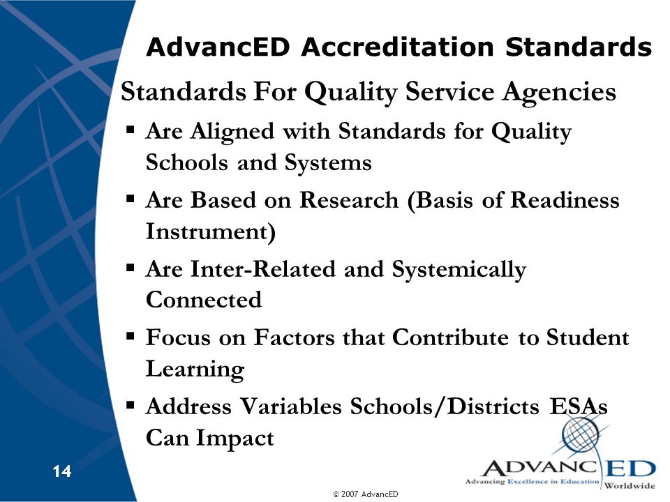 © 2007 AdvancED 14 AdvancED Accreditation Standards Standards For Quality Service Agencies  Are Aligned with Standards for Quality Schools and Systems  Are Based on Research (Basis of Readiness Instrument)  Are Inter-Related and Systemically Connected  Focus on Factors that Contribute to Student Learning  Address Variables Schools/Districts ESAs Can Impact