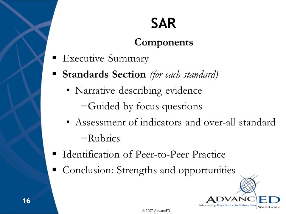© 2007 AdvancED 16 SAR Components  Executive Summary  Standards Section (for each standard) Narrative describing evidence −Guided by focus questions Assessment of indicators and over-all standard −Rubrics  Identification of Peer-to-Peer Practice  Conclusion: Strengths and opportunities