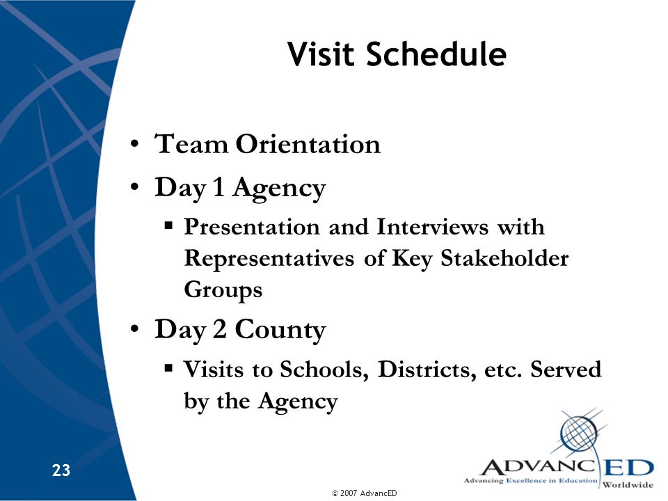 © 2007 AdvancED 23 Visit Schedule Team Orientation Day 1 Agency  Presentation and Interviews with Representatives of Key Stakeholder Groups Day 2 County  Visits to Schools, Districts, etc.