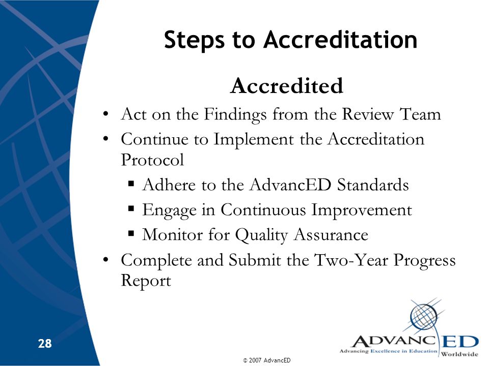 © 2007 AdvancED 28 Steps to Accreditation Accredited Act on the Findings from the Review Team Continue to Implement the Accreditation Protocol  Adhere to the AdvancED Standards  Engage in Continuous Improvement  Monitor for Quality Assurance Complete and Submit the Two-Year Progress Report