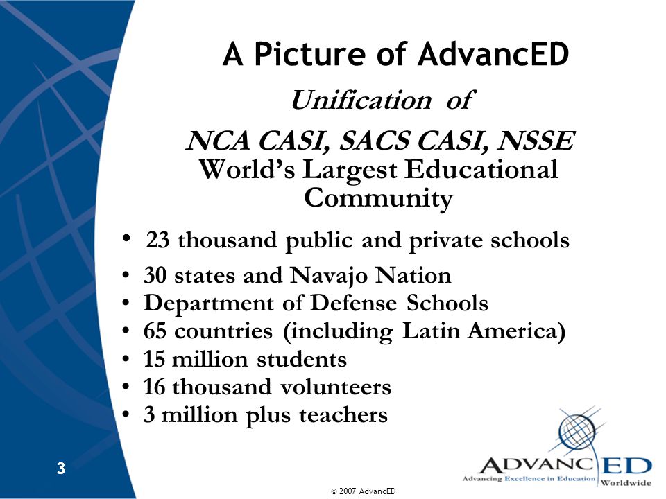 © 2007 AdvancED 3 3 A Picture of AdvancED Unification of NCA CASI, SACS CASI, NSSE World’s Largest Educational Community 23 thousand public and private schools 30 states and Navajo Nation Department of Defense Schools 65 countries (including Latin America) 15 million students 16 thousand volunteers 3 million plus teachers