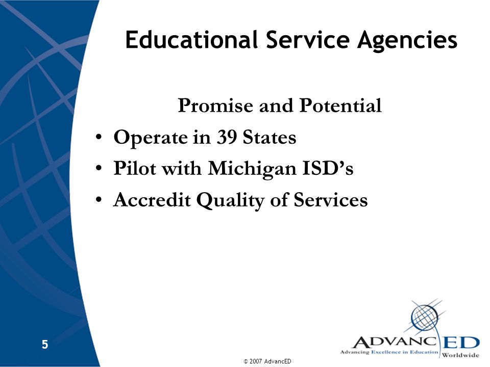 © 2007 AdvancED 5 Educational Service Agencies Promise and Potential Operate in 39 States Pilot with Michigan ISD’s Accredit Quality of Services