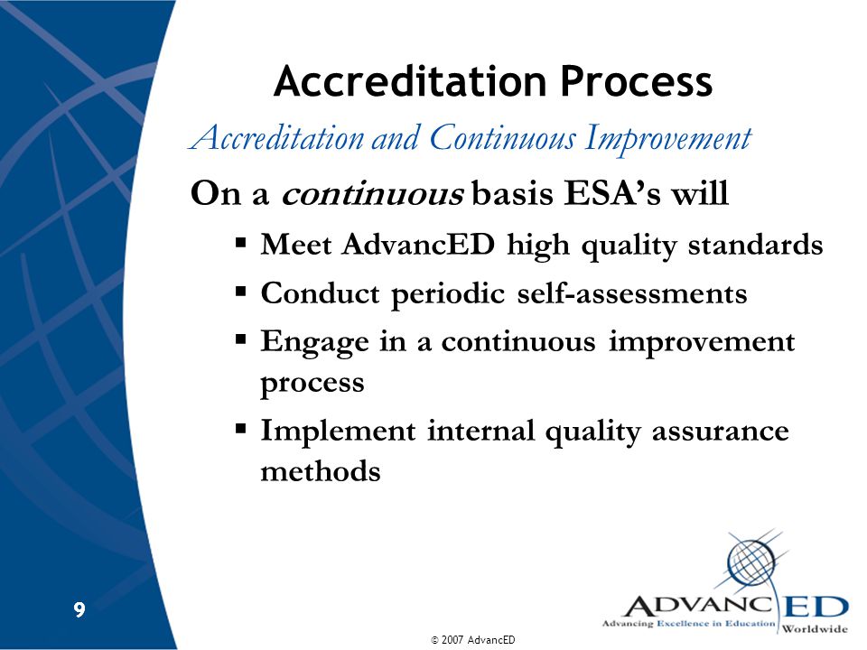 © 2007 AdvancED 9 9 Accreditation Process Accreditation and Continuous Improvement On a continuous basis ESA’s will  Meet AdvancED high quality standards  Conduct periodic self-assessments  Engage in a continuous improvement process  Implement internal quality assurance methods