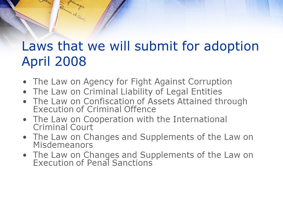 Laws that we will submit for adoption April 2008 The Law on Agency for Fight Against Corruption The Law on Criminal Liability of Legal Entities The Law on Confiscation of Assets Attained through Execution of Criminal Offence The Law on Cooperation with the International Criminal Court The Law on Changes and Supplements of the Law on Misdemeanors The Law on Changes and Supplements of the Law on Execution of Penal Sanctions