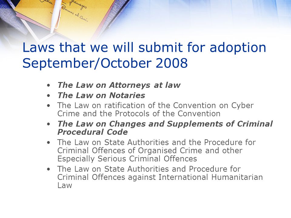 Laws that we will submit for adoption September/October 2008 The Law on Attorneys at law The Law on Notaries The Law on ratification of the Convention on Cyber Crime and the Protocols of the Convention The Law on Changes and Supplements of Criminal Procedural Code The Law on State Authorities and the Procedure for Criminal Offences of Organised Crime and other Especially Serious Criminal Offences The Law on State Authorities and Procedure for Criminal Offences against International Humanitarian Law