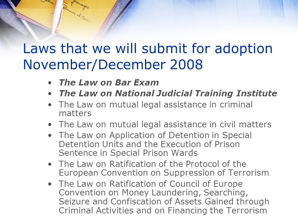 Laws that we will submit for adoption November/December 2008 The Law on Bar Exam The Law on National Judicial Training Institute The Law on mutual legal assistance in criminal matters The Law on mutual legal assistance in civil matters The Law on Application of Detention in Special Detention Units and the Execution of Prison Sentence in Special Prison Wards The Law on Ratification of the Protocol of the European Convention on Suppression of Terrorism The Law on Ratification of Council of Europe Convention on Money Laundering, Searching, Seizure and Confiscation of Assets Gained through Criminal Activities and on Financing the Terrorism