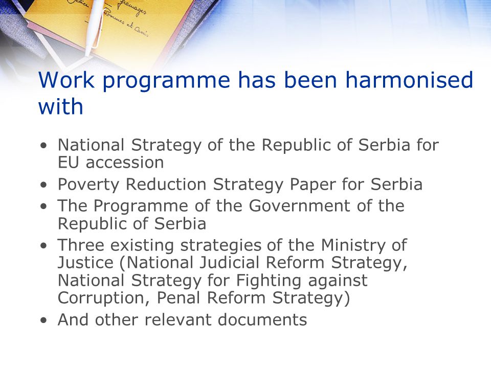 Work programme has been harmonised with National Strategy of the Republic of Serbia for EU accession Poverty Reduction Strategy Paper for Serbia The Programme of the Government of the Republic of Serbia Three existing strategies of the Ministry of Justice (National Judicial Reform Strategy, National Strategy for Fighting against Corruption, Penal Reform Strategy) And other relevant documents