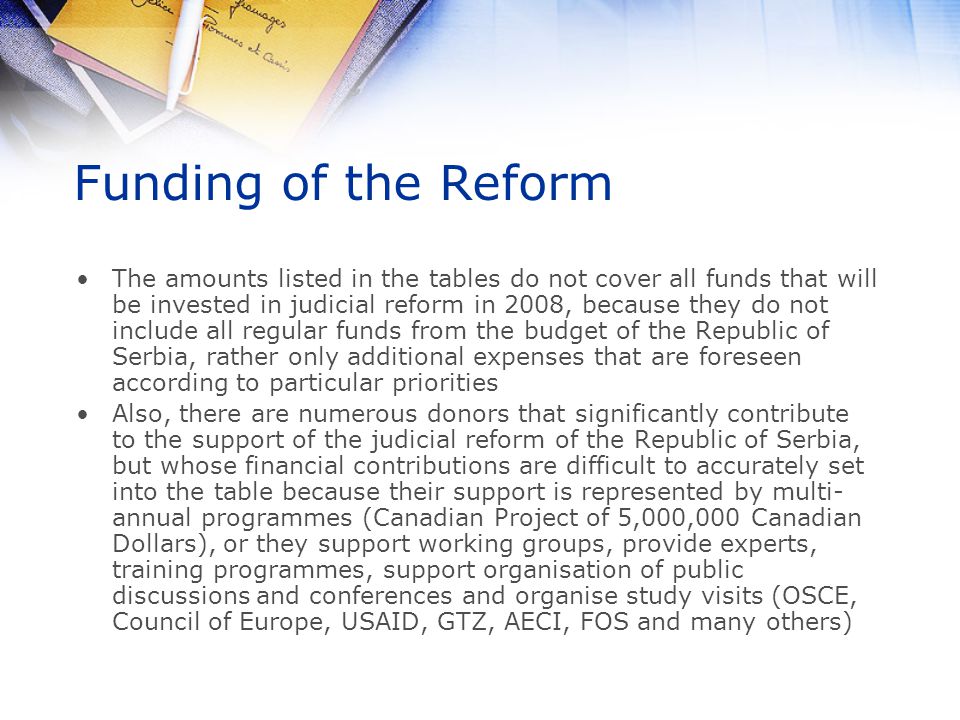 Funding of the Reform The amounts listed in the tables do not cover all funds that will be invested in judicial reform in 2008, because they do not include all regular funds from the budget of the Republic of Serbia, rather only additional expenses that are foreseen according to particular priorities Also, there are numerous donors that significantly contribute to the support of the judicial reform of the Republic of Serbia, but whose financial contributions are difficult to accurately set into the table because their support is represented by multi- annual programmes (Canadian Project of 5,000,000 Canadian Dollars), or they support working groups, provide experts, training programmes, support organisation of public discussions and conferences and organise study visits (OSCE, Council of Europe, USAID, GTZ, AECI, FOS and many others)